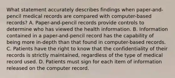 What statement accurately describes findings when paper-and-pencil medical records are compared with computer-based records? A. Paper-and-pencil records provide controls to determine who has viewed the health information. B. Information contained in a paper-and-pencil record has the capability of being more in-depth than that found in computer-based records. C. Patients have the right to know that the confidentiality of their records is strictly maintained, regardless of the type of medical record used. D. Patients must sign for each item of information released on the computer record.