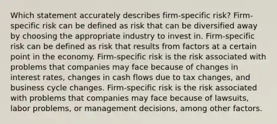 Which statement accurately describes firm-specific risk? Firm-specific risk can be defined as risk that can be diversified away by choosing the appropriate industry to invest in. Firm-specific risk can be defined as risk that results from factors at a certain point in the economy. Firm-specific risk is the risk associated with problems that companies may face because of changes in interest rates, changes in cash flows due to tax changes, and business cycle changes. Firm-specific risk is the risk associated with problems that companies may face because of lawsuits, labor problems, or management decisions, among other factors.