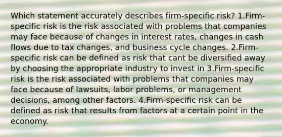 Which statement accurately describes firm-specific risk? 1.Firm-specific risk is the risk associated with problems that companies may face because of changes in interest rates, changes in cash flows due to tax changes, and business cycle changes. 2.Firm-specific risk can be defined as risk that cant be diversified away by choosing the appropriate industry to invest in 3.Firm-specific risk is the risk associated with problems that companies may face because of lawsuits, labor problems, or management decisions, among other factors. 4.Firm-specific risk can be defined as risk that results from factors at a certain point in the economy.