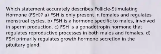 Which statement accurately describes Follicle-Stimulating Hormone (FSH)? a) FSH is only present in females and regulates menstrual cycles. b) FSH is a hormone specific to males, involved in sperm production. c) FSH is a gonadotropin hormone that regulates reproductive processes in both males and females. d) FSH primarily regulates growth hormone secretion in the pituitary gland.