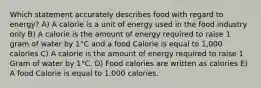 Which statement accurately describes food with regard to energy? A) A calorie is a unit of energy used in the food industry only B) A calorie is the amount of energy required to raise 1 gram of water by 1°C and a food Calorie is equal to 1,000 calories C) A calorie is the amount of energy required to raise 1 Gram of water by 1°C. D) Food calories are written as calories E) A food Calorie is equal to 1,000 calories.