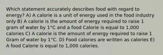 Which statement accurately describes food with regard to energy? A) A calorie is a unit of energy used in the food industry only B) A calorie is the amount of energy required to raise 1 gram of water by 1°C and a food Calorie is equal to 1,000 calories C) A calorie is the amount of energy required to raise 1 Gram of water by 1°C. D) Food calories are written as calories E) A food Calorie is equal to 1,000 calories.