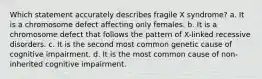 Which statement accurately describes fragile X syndrome? a. It is a chromosome defect affecting only females. b. It is a chromosome defect that follows the pattern of X-linked recessive disorders. c. It is the second most common genetic cause of cognitive impairment. d. It is the most common cause of non-inherited cognitive impairment.