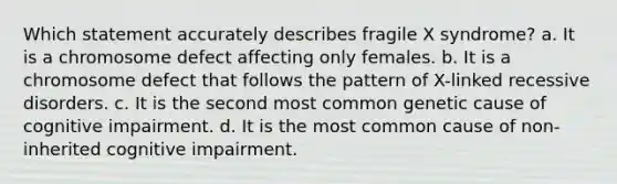 Which statement accurately describes fragile X syndrome? a. It is a chromosome defect affecting only females. b. It is a chromosome defect that follows the pattern of X-linked recessive disorders. c. It is the second most common genetic cause of cognitive impairment. d. It is the most common cause of non-inherited cognitive impairment.