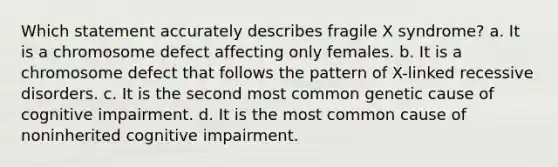 Which statement accurately describes fragile X syndrome? a. It is a chromosome defect affecting only females. b. It is a chromosome defect that follows the pattern of X-linked recessive disorders. c. It is the second most common genetic cause of cognitive impairment. d. It is the most common cause of noninherited cognitive impairment.