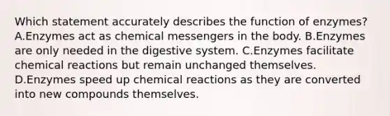 Which statement accurately describes the function of enzymes? A.Enzymes act as chemical messengers in the body. B.Enzymes are only needed in the digestive system. C.Enzymes facilitate chemical reactions but remain unchanged themselves. D.Enzymes speed up chemical reactions as they are converted into new compounds themselves.