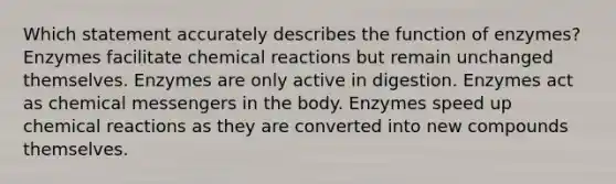 Which statement accurately describes the function of enzymes? Enzymes facilitate chemical reactions but remain unchanged themselves. Enzymes are only active in digestion. Enzymes act as chemical messengers in the body. Enzymes speed up chemical reactions as they are converted into new compounds themselves.