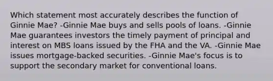 Which statement most accurately describes the function of Ginnie Mae? -Ginnie Mae buys and sells pools of loans. -Ginnie Mae guarantees investors the timely payment of principal and interest on MBS loans issued by the FHA and the VA. -Ginnie Mae issues mortgage-backed securities. -Ginnie Mae's focus is to support the secondary market for conventional loans.