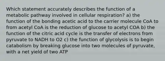 Which statement accurately describes the function of a metabolic pathway involved in cellular respiration? a) the function of the bonding acetic acid to the carrier molecule CoA to from acetyl CoA is the reduction of glucose to acetyl COA b) the function of the citric acid cycle is the transfer of electrons from pyruvate to NADH to O2 c) the function of glycolysis is to begin catabolism by breaking glucose into two molecules of pyruvate, with a net yield of two ATP