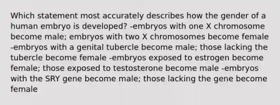 Which statement most accurately describes how the gender of a human embryo is developed? -embryos with one X chromosome become male; embryos with two X chromosomes become female -embryos with a genital tubercle become male; those lacking the tubercle become female -embryos exposed to estrogen become female; those exposed to testosterone become male -embryos with the SRY gene become male; those lacking the gene become female