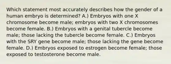 Which statement most accurately describes how the gender of a human embryo is determined? A.) Embryos with one X chromosome become male; embryos with two X chromosomes become female. B.) Embryos with a genital tubercle become male; those lacking the tubercle become female. C.) Embryos with the SRY gene become male; those lacking the gene become female. D.) Embryos exposed to estrogen become female; those exposed to testosterone become male.