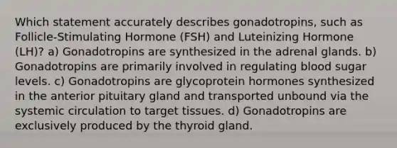 Which statement accurately describes gonadotropins, such as Follicle-Stimulating Hormone (FSH) and Luteinizing Hormone (LH)? a) Gonadotropins are synthesized in the adrenal glands. b) Gonadotropins are primarily involved in regulating blood sugar levels. c) Gonadotropins are glycoprotein hormones synthesized in the anterior pituitary gland and transported unbound via the systemic circulation to target tissues. d) Gonadotropins are exclusively produced by the thyroid gland.