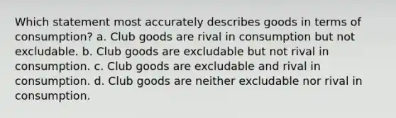 Which statement most accurately describes goods in terms of consumption? a. Club goods are rival in consumption but not excludable. b. Club goods are excludable but not rival in consumption. c. Club goods are excludable and rival in consumption. d. Club goods are neither excludable nor rival in consumption.