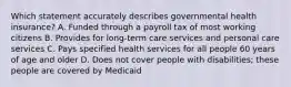 Which statement accurately describes governmental health insurance? A. Funded through a payroll tax of most working citizens B. Provides for long-term care services and personal care services C. Pays specified health services for all people 60 years of age and older D. Does not cover people with disabilities; these people are covered by Medicaid