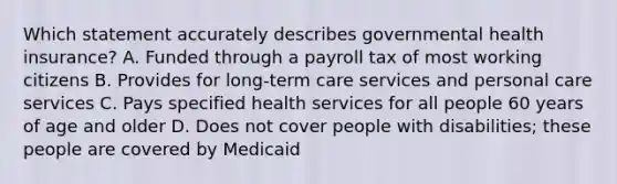 Which statement accurately describes governmental health insurance? A. Funded through a payroll tax of most working citizens B. Provides for long-term care services and personal care services C. Pays specified health services for all people 60 years of age and older D. Does not cover people with disabilities; these people are covered by Medicaid