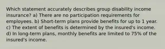 Which statement accurately describes group disability income insurance? a) There are no participation requirements for employees. b) Short-term plans provide benefits for up to 1 year. c) The extent of benefits is determined by the insured's income. d) In long-term plans, monthly benefits are limited to 75% of the insured's income.