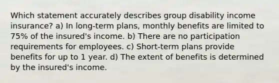 Which statement accurately describes group disability income insurance? a) In long-term plans, monthly benefits are limited to 75% of the insured's income. b) There are no participation requirements for employees. c) Short-term plans provide benefits for up to 1 year. d) The extent of benefits is determined by the insured's income.