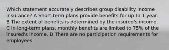 Which statement accurately describes group disability income insurance? A Short-term plans provide benefits for up to 1 year. B The extent of benefits is determined by the insured's income. C In long-term plans, monthly benefits are limited to 75% of the insured's income. D There are no participation requirements for employees.