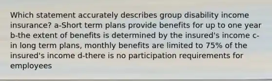 Which statement accurately describes group disability income insurance? a-Short term plans provide benefits for up to one year b-the extent of benefits is determined by the insured's income c-in long term plans, monthly benefits are limited to 75% of the insured's income d-there is no participation requirements for employees