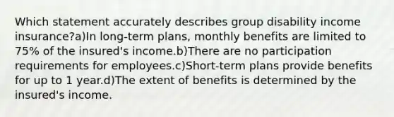 Which statement accurately describes group disability income insurance?a)In long-term plans, monthly benefits are limited to 75% of the insured's income.b)There are no participation requirements for employees.c)Short-term plans provide benefits for up to 1 year.d)The extent of benefits is determined by the insured's income.