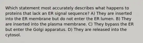 Which statement most accurately describes what happens to proteins that lack an ER signal sequence? A) They are inserted into the ER membrane but do not enter the ER lumen. B) They are inserted into the plasma membrane. C) They bypass the ER but enter the Golgi apparatus. D) They are released into the cytosol.