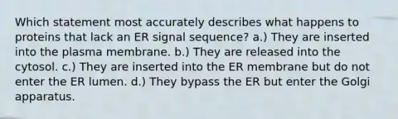 Which statement most accurately describes what happens to proteins that lack an ER signal sequence? a.) They are inserted into the plasma membrane. b.) They are released into the cytosol. c.) They are inserted into the ER membrane but do not enter the ER lumen. d.) They bypass the ER but enter the Golgi apparatus.