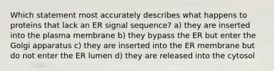 Which statement most accurately describes what happens to proteins that lack an ER signal sequence? a) they are inserted into the plasma membrane b) they bypass the ER but enter the Golgi apparatus c) they are inserted into the ER membrane but do not enter the ER lumen d) they are released into the cytosol