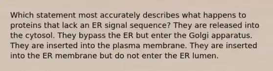 Which statement most accurately describes what happens to proteins that lack an ER signal sequence? They are released into the cytosol. They bypass the ER but enter the Golgi apparatus. They are inserted into the plasma membrane. They are inserted into the ER membrane but do not enter the ER lumen.