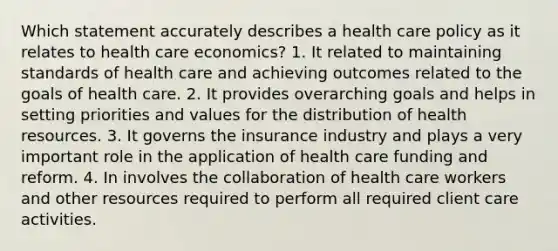 Which statement accurately describes a health care policy as it relates to health care economics? 1. It related to maintaining standards of health care and achieving outcomes related to the goals of health care. 2. It provides overarching goals and helps in setting priorities and values for the distribution of health resources. 3. It governs the insurance industry and plays a very important role in the application of health care funding and reform. 4. In involves the collaboration of health care workers and other resources required to perform all required client care activities.