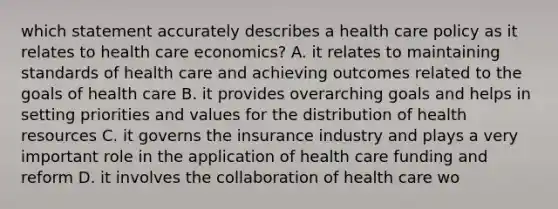 which statement accurately describes a health care policy as it relates to health care economics? A. it relates to maintaining standards of health care and achieving outcomes related to the goals of health care B. it provides overarching goals and helps in setting priorities and values for the distribution of health resources C. it governs the insurance industry and plays a very important role in the application of health care funding and reform D. it involves the collaboration of health care wo