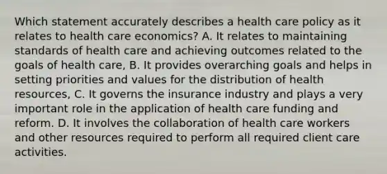 Which statement accurately describes a health care policy as it relates to health care economics? A. It relates to maintaining standards of health care and achieving outcomes related to the goals of health care, B. It provides overarching goals and helps in setting priorities and values for the distribution of health resources, C. It governs the insurance industry and plays a very important role in the application of health care funding and reform. D. It involves the collaboration of health care workers and other resources required to perform all required client care activities.