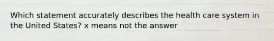 Which statement accurately describes the health care system in the United States? x means not the answer