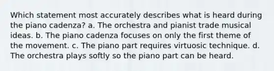 Which statement most accurately describes what is heard during the piano cadenza? a. The orchestra and pianist trade musical ideas. b. The piano cadenza focuses on only the first theme of the movement. c. The piano part requires virtuosic technique. d. The orchestra plays softly so the piano part can be heard.