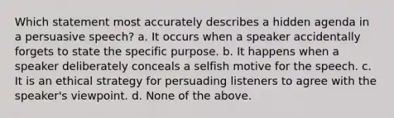 Which statement most accurately describes a hidden agenda in a persuasive speech? a. It occurs when a speaker accidentally forgets to state the specific purpose. b. It happens when a speaker deliberately conceals a selfish motive for the speech. c. It is an ethical strategy for persuading listeners to agree with the speaker's viewpoint. d. None of the above.