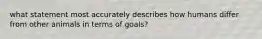 what statement most accurately describes how humans differ from other animals in terms of goals?