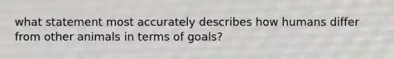 what statement most accurately describes how humans differ from other animals in terms of goals?