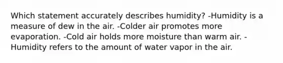 Which statement accurately describes humidity? -Humidity is a measure of dew in the air. -Colder air promotes more evaporation. -Cold air holds more moisture than warm air. -Humidity refers to the amount of water vapor in the air.