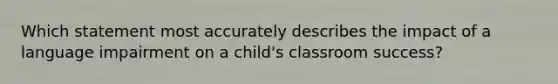 Which statement most accurately describes the impact of a language impairment on a child's classroom success?