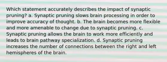 Which statement accurately describes the impact of synaptic pruning? a. Synaptic pruning slows brain processing in order to improve accuracy of thought. b. The brain becomes more flexible and more amenable to change due to synaptic pruning. c. Synaptic pruning allows the brain to work more efficiently and leads to brain pathway specialization. d. Synaptic pruning increases the number of connections between the right and left hemispheres of the brain.