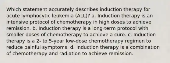 Which statement accurately describes induction therapy for acute lymphocytic leukemia (ALL)? a. Induction therapy is an intensive protocol of chemotherapy in high doses to achieve remission. b. Induction therapy is a long-term protocol with smaller doses of chemotherapy to achieve a cure. c. Induction therapy is a 2- to 5-year low-dose chemotherapy regimen to reduce painful symptoms. d. Induction therapy is a combination of chemotherapy and radiation to achieve remission.