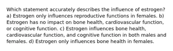 Which statement accurately describes the influence of estrogen? a) Estrogen only influences reproductive functions in females. b) Estrogen has no impact on bone health, cardiovascular function, or cognitive function. c) Estrogen influences bone health, cardiovascular function, and cognitive function in both males and females. d) Estrogen only influences bone health in females.