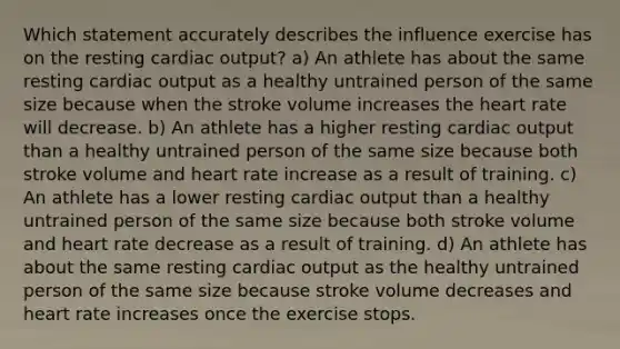 Which statement accurately describes the influence exercise has on the resting cardiac output? a) An athlete has about the same resting cardiac output as a healthy untrained person of the same size because when the stroke volume increases the heart rate will decrease. b) An athlete has a higher resting cardiac output than a healthy untrained person of the same size because both stroke volume and heart rate increase as a result of training. c) An athlete has a lower resting cardiac output than a healthy untrained person of the same size because both stroke volume and heart rate decrease as a result of training. d) An athlete has about the same resting cardiac output as the healthy untrained person of the same size because stroke volume decreases and heart rate increases once the exercise stops.