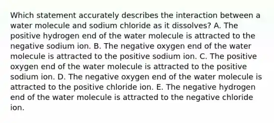 Which statement accurately describes the interaction between a water molecule and sodium chloride as it dissolves? A. The positive hydrogen end of the water molecule is attracted to the negative sodium ion. B. The negative oxygen end of the water molecule is attracted to the positive sodium ion. C. The positive oxygen end of the water molecule is attracted to the positive sodium ion. D. The negative oxygen end of the water molecule is attracted to the positive chloride ion. E. The negative hydrogen end of the water molecule is attracted to the negative chloride ion.