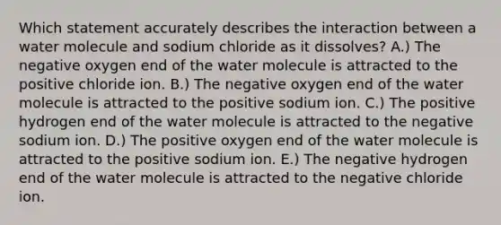 Which statement accurately describes the interaction between a water molecule and sodium chloride as it dissolves? A.) The negative oxygen end of the water molecule is attracted to the positive chloride ion. B.) The negative oxygen end of the water molecule is attracted to the positive sodium ion. C.) The positive hydrogen end of the water molecule is attracted to the negative sodium ion. D.) The positive oxygen end of the water molecule is attracted to the positive sodium ion. E.) The negative hydrogen end of the water molecule is attracted to the negative chloride ion.