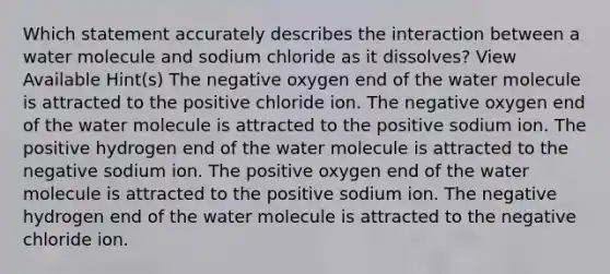 Which statement accurately describes the interaction between a water molecule and sodium chloride as it dissolves? View Available Hint(s) The negative oxygen end of the water molecule is attracted to the positive chloride ion. The negative oxygen end of the water molecule is attracted to the positive sodium ion. The positive hydrogen end of the water molecule is attracted to the negative sodium ion. The positive oxygen end of the water molecule is attracted to the positive sodium ion. The negative hydrogen end of the water molecule is attracted to the negative chloride ion.