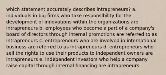 which statement accurately describes intrapreneurs? a. individuals in big firms who take responsibility for the development of innovations within the organizations are intrapreneurs b. employees who become a part of a company's board of directors through internal promotions are referred to as intrapreneurs c. entrepreneurs who are involved in international business are referred to as intrapreneurs d. entrepreneurs who sell the rights to use their products to independent owners are intrapreneurs e. independent investors who help a company raise capital through internal financing are intrapreneurs