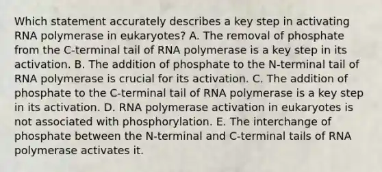 Which statement accurately describes a key step in activating RNA polymerase in eukaryotes? A. The removal of phosphate from the C-terminal tail of RNA polymerase is a key step in its activation. B. The addition of phosphate to the N-terminal tail of RNA polymerase is crucial for its activation. C. The addition of phosphate to the C-terminal tail of RNA polymerase is a key step in its activation. D. RNA polymerase activation in eukaryotes is not associated with phosphorylation. E. The interchange of phosphate between the N-terminal and C-terminal tails of RNA polymerase activates it.