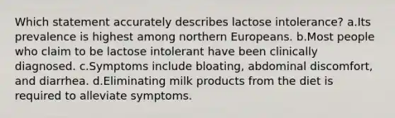 Which statement accurately describes lactose intolerance? a.Its prevalence is highest among northern Europeans. b.Most people who claim to be lactose intolerant have been clinically diagnosed. c.Symptoms include bloating, abdominal discomfort, and diarrhea. d.Eliminating milk products from the diet is required to alleviate symptoms.