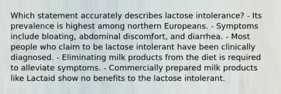 Which statement accurately describes lactose intolerance? - Its prevalence is highest among northern Europeans. - Symptoms include bloating, abdominal discomfort, and diarrhea. - Most people who claim to be lactose intolerant have been clinically diagnosed. - Eliminating milk products from the diet is required to alleviate symptoms. - Commercially prepared milk products like Lactaid show no benefits to the lactose intolerant.