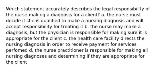 Which statement accurately describes the legal responsibility of the nurse making a diagnosis for a client? a. the nurse must decide if she is qualified to make a nursing diagnosis and will accept responsibility for treating it b. the nurse may make a diagnosis, but the physician is responsible for making sure it is appropriate for the client c. the health care facility directs the nursing diagnosis in order to receive payment for services perfomed d. the nurse practitioner is responsible for making all nursing diagnoses and determining if they are appropriate for the client